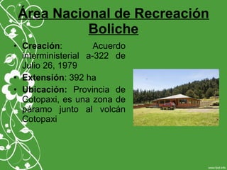 Área Nacional de Recreación
Boliche
• Creación: Acuerdo
interministerial a-322 de
Julio 26, 1979
• Extensión: 392 ha
• Ubicación: Provincia de
Cotopaxi, es una zona de
páramo junto al volcán
Cotopaxi
 