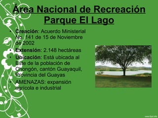 Área Nacional de Recreación
Parque El Lago
• Creación: Acuerdo Ministerial
No. 141 de 15 de Noviembre
de 2002
• Extensión: 2.148 hectáreas
• Ubicación: Está ubicada al
Este de la población de
Chongón, cantón Guayaquil,
Provincia del Guayas
• AMENAZAS: expansión
agrícola e industrial
 