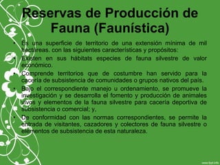 Reservas de Producción de
Fauna (Faunística)
• Es una superficie de territorio de una extensión mínima de mil
hectáreas. con las siguientes características y propósitos:
• Existen en sus hábitats especies de fauna silvestre de valor
económico.
• Comprende territorios que de costumbre han servido para la
cacería de subsistencia de comunidades o grupos nativos del país.
• Bajo el correspondiente manejo u ordenamiento, se promueve la
investigación y se desarrolla el fomento y producción de animales
vivos y elementos de la fauna silvestre para cacería deportiva de
subsistencia o comercial; y,
• De conformidad con las normas correspondientes, se permite la
entrada de visitantes, cazadores y colectores de fauna silvestre o
elementos de subsistencia de esta naturaleza.
 