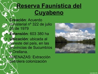 Reserva Faunística del
Cuyabeno
• Creación: Acuerdo
ministerial nº 322 de julio
26 de 1979
• Extensión: 603 380 ha
• Ubicación: ubicada al
noreste del país, en las
provincias de Sucumbíos
y Orellana.
• AMENAZAS: Extracción
petrolera colonización
 