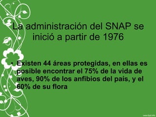 La administración del SNAP se
inició a partir de 1976
• Existen 44 áreas protegidas, en ellas es
posible encontrar el 75% de la vida de
aves, 90% de los anfibios del país, y el
60% de su flora
 