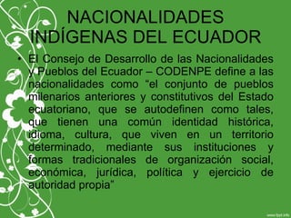 NACIONALIDADES
INDÍGENAS DEL ECUADOR
• El Consejo de Desarrollo de las Nacionalidades
y Pueblos del Ecuador – CODENPE define a las
nacionalidades como “el conjunto de pueblos
milenarios anteriores y constitutivos del Estado
ecuatoriano, que se autodefinen como tales,
que tienen una común identidad histórica,
idioma, cultura, que viven en un territorio
determinado, mediante sus instituciones y
formas tradicionales de organización social,
económica, jurídica, política y ejercicio de
autoridad propia”
 