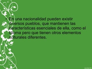 • En una nacionalidad pueden existir
diversos pueblos, que mantienen las
características esenciales de ella, como el
idioma pero que tienen otros elementos
culturales diferentes.
 