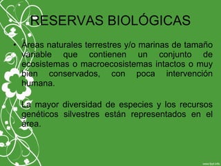 RESERVAS BIOLÓGICAS
• Áreas naturales terrestres y/o marinas de tamaño
variable que contienen un conjunto de
ecosistemas o macroecosistemas intactos o muy
bien conservados, con poca intervención
humana.
La mayor diversidad de especies y los recursos
genéticos silvestres están representados en el
área.
 