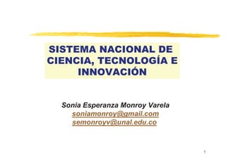 1
SISTEMA NACIONAL DE
CIENCIA, TECNOLOGÍA E
INNOVACIÓN
Sonia Esperanza Monroy Varela
soniamonroy@gmail.com
semonroyv@unal.edu.co
 