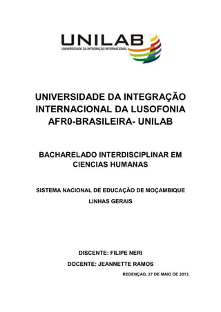 UNIVERSIDADE DA INTEGRAÇÃO
INTERNACIONAL DA LUSOFONIA
AFR0-BRASILEIRA- UNILAB
BACHARELADO INTERDISCIPLINAR EM
CIENCIAS HUMANAS
SISTEMA NACIONAL DE EDUCAÇÃO DE MOÇAMBIQUE
LINHAS GERAIS
DISCENTE: FILIPE NERI
DOCENTE: JEANNETTE RAMOS
REDENÇAO, 27 DE MAIO DE 2013.
 