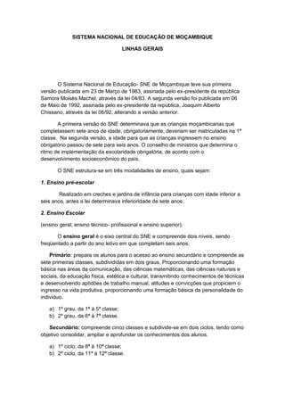 SISTEMA NACIONAL DE EDUCAÇÃO DE MOÇAMBIQUE
LINHAS GERAIS
O Sistema Nacional de Educação- SNE de Moçambique teve sua primeira
versão publicada em 23 de Março de 1983, assinada pelo ex-presidente da república
Samora Moisés Machel, através da lei 04/83. A segunda versão foi publicada em 06
de Maio de 1992, assinada pelo ex-presidente da república, Joaquim Alberto
Chissano, através da lei 06/92, alterando a versão anterior.
A primeira versão do SNE determinava que as crianças moçambicanas que
completassem sete anos de idade, obrigatoriamente, deveriam ser matriculadas na 1ª
classe. Na segunda versão, a idade para que as crianças ingressem no ensino
obrigatório passou de sete para seis anos. O conselho de ministros que determina o
ritmo de implementação da escolaridade obrigatória, de acordo com o
desenvolvimento socioeconômico do país.
O SNE estrutura-se em três modalidades de ensino, quais sejam:
1. Ensino pré-escolar
Realizado em creches e jardins de infância para crianças com idade inferior a
seis anos, antes a lei determinava inferioridade de sete anos.
2. Ensino Escolar
(ensino geral; ensino técnico- profissional e ensino superior):
O ensino geral é o eixo central do SNE e compreende dois níveis, sendo
freqüentado a partir do ano letivo em que completam seis anos;
Primário: prepara os alunos para o acesso ao ensino secundário e compreende as
sete primeiras classes, subdivididas em dois graus, Proporcionando uma formação
básica nas áreas da comunicação, das ciências matemáticas, das ciências naturais e
sociais, da educação física, estética e cultural, transmitindo conhecimentos de técnicas
e desenvolvendo aptidões de trabalho manual, atitudes e convicções que propiciem o
ingresso na vida produtiva, proporcionando uma formação básica da personalidade do
individuo.
a) 1º grau, da 1ª à 5ª classe;
b) 2º grau, da 6ª à 7ª classe.
Secundário: compreende cinco classes e subdivide-se em dois ciclos, tendo como
objetivo consolidar, ampliar e aprofundar os conhecimentos dos alunos.
a) 1º ciclo, da 8ª à 10ª classe;
b) 2º ciclo, da 11ª à 12ª classe.
 