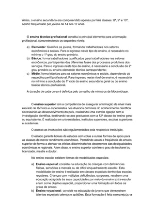 Antes, o ensino secundário era compreendido apenas por três classes: 8ª, 9ª e 10ª,
sendo frequentado por jovens de 14 aos 17 anos.
O ensino técnico-profissional constitui o principal elemento para a formação
profissional, compreendendo os seguintes níveis:
a) Elementar: Qualifica os jovens, formando trabalhadores nos setores
econômicos e sociais. Para o ingresso neste tipo de ensino, é necessário no
mínimo o 1º grau do ensino primário.
b) Básico: forma trabalhadores qualificados para trabalhadores nos setores
econômicos, participantes das diferentes fases dos processos produtivos dos
serviços. Para o ingresso neste tipo de ensino, é necessário a conclusão do 2º
grau primário ou ensino elementar técnico correspondente;
c) Médio: forma técnicos para os setores econômicos e sociais, dependendo do
respectivo perfil profissional. Para ingresso neste nível de ensino, é necessário
no mínimo a conclusão do 1º ciclo do ensino secundário geral ou do ensino
básico técnico-profissional.
A duração de cada curso é definida pelo conselho de ministros de Moçambique.
O ensino superior tem a competência de assegurar a formação de nível mais
elevado de técnicos e especialistas nos diversos domínios do conhecimento cientifico
necessários ao desenvolvimento do país, realizando uma estreita ligação com a
investigação cientifica, destinando-se aos graduados com a 12ª classe do ensino geral
ou equivalente. É realizado em universidades, institutos superiores, escolas superiores
e academias.
O acesso as instituições são regulamentadas pela respectiva instituição.
O estado garante bolsas de estudos com cotas e outras formas de apoio para
as classes de menor rendimento econômico. Permitindo assim a freqüência do ensino
superior de forma a atenuar os efeitos discriminatórios decorrentes das desigualdades
econômicas e regionais. Alem disso, o ensino superior confere o grau de bacharel ou
licenciado, mestre e doutor.
No ensino escolar existem formas de modalidades especiais:
a) Ensino especial: consiste na educação de crianças com deficiências
físicas, sensórias e mentais ou de difícil enquadramento escolar. Esta
modalidade de ensino é realizada em classes especiais dentro das escolas
regulares. Crianças com múltiplas deficiências, ou graves, recebem uma
educação adaptada às suas capacidades por meio do ensino extra-escolar
e tem como objetivo especial, proporcionar uma formação em todos os
graus de ensino.
b) Ensino vocacional: consiste na educação de jovens que demonstram
talentos especiais talentos e aptidões. Esta formação é feita sem prejuízo a
 