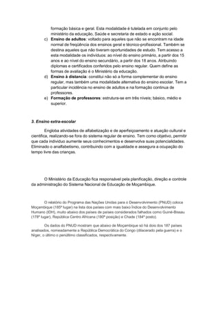 formação básica e geral. Esta modalidade é tutelada em conjunto pelo
ministério da educação, Saúde e secretaria de estado e ação social.
c) Ensino de adultos: voltado para aqueles que não se encontram na idade
normal de freqüência dos ensinos geral e técnico-profissional. Também se
destina aqueles que não tiveram oportunidades de estudo. Tem acesso a
esta modalidade os indivíduos: ao nível do ensino primário, a partir dos 15
anos e ao nível do ensino secundário, a partir dos 18 anos. Atribuindo
diplomas e certificados conferidos pelo ensino regular. Quem define as
formas de avaliação é o Ministério da educação.
d) Ensino à distancia: constitui não só a forma complementar do ensino
regular, mas também uma modalidade alternativa do ensino escolar. Tem a
particular incidência no ensino de adultos e na formação continua de
professores.
e) Formação de professores: estrutura-se em três níveis; básico, médio e
superior.
3. Ensino extra-escolar
Engloba atividades de alfabetização e de aperfeiçoamento e atuação cultural e
cientifica, realizando-se fora do sistema regular de ensino. Tem como objetivo, permitir
que cada individuo aumente seus conhecimentos e desenvolva suas potencialidades.
Eliminado o analfabetismo, contribuindo com a igualdade e assegura a ocupação do
tempo livre das crianças.
O Ministério da Educação fica responsável pela planificação, direção e controle
da administração do Sistema Nacional de Educação de Moçambique.
O relatório do Programa das Nações Unidas para o Desenvolvimento (PNUD) coloca
Moçambique (185º lugar) na lista dos países com mais baixo Índice do Desenvolvimento
Humano (IDH), muito abaixo dos países de países considerados falhados como Guiné-Bissau
(178º lugar), República Centro Africana (180ª posição) e Chade (184º posto).
Os dados do PNUD mostram que abaixo de Moçambique só há dois dos 187 países
analisados, nomeadamente a República Democrática do Congo (dilacerado pela guerra) e o
Níger, o último o penúltimo classificados, respectivamente.
 