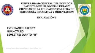Ministerio de Educación. Sistema Nacional de Evaluación y Rendición de Cuentas. (2018)
UNIVERSIDAD CENTRAL DEL ECUADOR
FACULTAD DE FILOSOFIA LETRAS Y
CIENCIAS DE LA EDUCACIÓN CARRERA DE
PSICOLOGÍA EDUCATIVA Y ORIENTACIÓN
EVALUACIÓN I
ESTUDIANTE: FREDDY
GUANOTASIG
SEMESTRE: QUINTO “B”
 