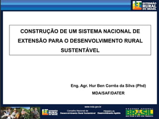CONSTRUÇÃO DE UM SISTEMA NACIONAL DE
EXTENSÃO PARA O DESENVOLVIMENTO RURAL
            SUSTENTÁVEL




               Eng. Agr. Hur Ben Corrêa da Silva (Phd)
                          MDA/SAF/DATER
 