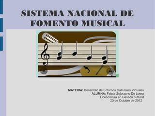 SISTEMA NACIONAL DE
  FOMENTO MUSICAL




       MATERIA: Desarrollo de Entornos Culturales Virtuales
                    ALUMNA: Faiola Solorzano De Loera
                            Licenciatura en Gestión cultural
                                   20 de Octubre de 2012
 