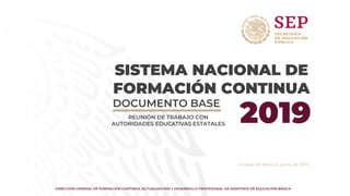 DIRECCIÓN GENERAL DE FORMACIÓN CONTINUA, ACTUALIZACIÓN Y DESARROLLO PROFESIONAL DE MAESTROS DE EDUCACIÓN BÁSICA
Ciudad de México, junio de 2019.
DOCUMENTO BASE
2019
REUNIÓN DE TRABAJO CON
AUTORIDADES EDUCATIVAS ESTATALES
SISTEMA NACIONAL DE
FORMACIÓN CONTINUA
 
