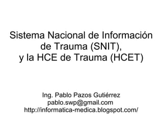 Sistema Nacional de Información
        de Trauma (SNIT),
  y la HCE de Trauma (HCET)


           Ing. Pablo Pazos Gutiérrez
             pablo.swp@gmail.com
   http://informatica-medica.blogspot.com/
 