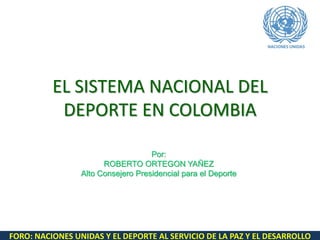 FORO: NACIONES UNIDAS Y EL DEPORTE AL SERVICIO DE LA PAZ Y EL DESARROLLO
EL SISTEMA NACIONAL DEL
DEPORTE EN COLOMBIA
Por:
ROBERTO ORTEGON YAÑEZ
Alto Consejero Presidencial para el Deporte
 