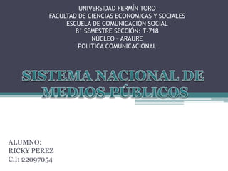 UNIVERSIDAD FERMÍN TORO
FACULTAD DE CIENCIAS ECONOMICAS Y SOCIALES
ESCUELA DE COMUNICACIÓN SOCIAL
8° SEMESTRE SECCIÓN: T-718
NÚCLEO – ARAURE
POLITICA COMUNICACIONAL
ALUMNO:
RICKY PEREZ
C.I: 22097054
 