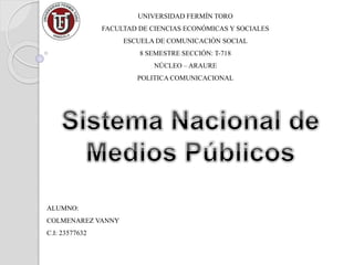 UNIVERSIDAD FERMÍN TORO
FACULTAD DE CIENCIAS ECONÓMICAS Y SOCIALES
ESCUELA DE COMUNICACIÓN SOCIAL
8 SEMESTRE SECCIÓN: T-718
NÚCLEO – ARAURE
POLITICA COMUNICACIONAL
ALUMNO:
COLMENAREZ VANNY
C.I: 23577632
 
