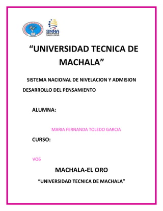 “UNIVERSIDAD TECNICA DE
MACHALA”
SISTEMA NACIONAL DE NIVELACION Y ADMISION
DESARROLLO DEL PENSAMIENTO

ALUMNA:
MARIA FERNANDA TOLEDO GARCIA

CURSO:
VO6

MACHALA-EL ORO
“UNIVERSIDAD TECNICA DE MACHALA”

 