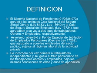 DEFINICION
 El Sistema Nacional de Pensiones (01/05/01973)
agrupó a las antiguas Caja Nacional del Seguro
Social Obrero (Ley 8433 y Ley 13640) y la Caja
del Seguro Social del Empleado (Ley 13724), que
agrupaban a su vez a dos tipos de trabajadores:
Obreros y Empleados, respectivamente.
 Asimismo, absorbió al Fondo Especial de Jubilación
de Empleados Particulares (Decreto Ley 17262),
que agrupaba a aquellos empleados del sector
público, sujetos al régimen laboral de la actividad
privada.
 Se incorporó por vez primera a trabajadores
independientes y se igualó el trato pensionario de
los trabajadores obreros y empleados, bajo las
mismas condiciones de edad y años de aportación.
 