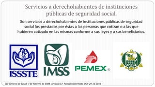 Servicios a derechohabientes de instituciones
públicas de seguridad social.
Son servicios a derechohabientes de instituciones públicas de seguridad
social los prestados por éstas a las personas que cotizan o a las que
hubieren cotizado en las mismas conforme a sus leyes y a sus beneficiarios.
Ley General de Salud. 7 de Febrero de 1984. Artículo 37. Párrafo reformado DOF 29-11-2019
 