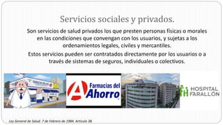 Servicios sociales y privados.
Son servicios de salud privados los que presten personas físicas o morales
en las condiciones que convengan con los usuarios, y sujetas a los
ordenamientos legales, civiles y mercantiles.
Estos servicios pueden ser contratados directamente por los usuarios o a
través de sistemas de seguros, individuales o colectivos.
Ley General de Salud. 7 de Febrero de 1984. Artículo 38.
 