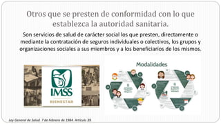Otros que se presten de conformidad con lo que
establezca la autoridad sanitaria.
Son servicios de salud de carácter social los que presten, directamente o
mediante la contratación de seguros individuales o colectivos, los grupos y
organizaciones sociales a sus miembros y a los beneficiarios de los mismos.
Ley General de Salud. 7 de Febrero de 1984. Artículo 39.
 