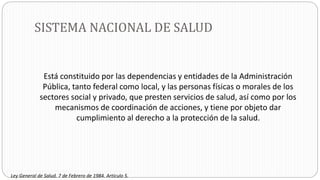 SISTEMA NACIONAL DE SALUD
Está constituido por las dependencias y entidades de la Administración
Pública, tanto federal como local, y las personas físicas o morales de los
sectores social y privado, que presten servicios de salud, así como por los
mecanismos de coordinación de acciones, y tiene por objeto dar
cumplimiento al derecho a la protección de la salud.
Ley General de Salud. 7 de Febrero de 1984. Artículo 5.
 