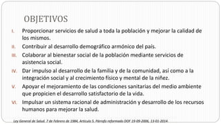 OBJETIVOS
I. Proporcionar servicios de salud a toda la población y mejorar la calidad de
los mismos.
II. Contribuir al desarrollo demográfico armónico del país.
III. Colaborar al bienestar social de la población mediante servicios de
asistencia social.
IV. Dar impulso al desarrollo de la familia y de la comunidad, así como a la
integración social y al crecimiento físico y mental de la niñez.
V. Apoyar el mejoramiento de las condiciones sanitarias del medio ambiente
que propicien el desarrollo satisfactorio de la vida.
VI. Impulsar un sistema racional de administración y desarrollo de los recursos
humanos para mejorar la salud.
Ley General de Salud. 7 de Febrero de 1984, Artículo 5. Párrafo reformado DOF 19-09-2006, 13-01-2014.
 