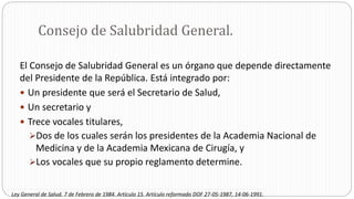 Consejo de Salubridad General.
El Consejo de Salubridad General es un órgano que depende directamente
del Presidente de la República. Está integrado por:
 Un presidente que será el Secretario de Salud,
 Un secretario y
 Trece vocales titulares,
Dos de los cuales serán los presidentes de la Academia Nacional de
Medicina y de la Academia Mexicana de Cirugía, y
Los vocales que su propio reglamento determine.
Ley General de Salud. 7 de Febrero de 1984. Artículo 15. Artículo reformado DOF 27-05-1987, 14-06-1991.
 
