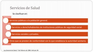 Servicios de Salud
Servicios públicos a la población general.
Servicios a derechohabientes de instituciones públicas de seguridad social.
Servicios sociales y privados.
Otros que se presten de conformidad con lo que establezca la autoridad sanitaria.
Se clasifican en:
Ley General de Salud. 7 de Febrero de 1984. Artículo 34.
 