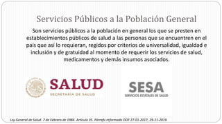 Servicios Públicos a la Población General
Son servicios públicos a la población en general los que se presten en
establecimientos públicos de salud a las personas que se encuentren en el
país que así lo requieran, regidos por criterios de universalidad, igualdad e
inclusión y de gratuidad al momento de requerir los servicios de salud,
medicamentos y demás insumos asociados.
Ley General de Salud. 7 de Febrero de 1984. Artículo 35. Párrafo reformado DOF 27-01-2017, 29-11-2019.
 