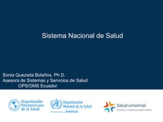 Sistema Nacional de Salud
Sonia Quezada Bolaños. Ph D.
Asesora de Sistemas y Servicios de Salud
OPS/OMS Ecuador
 