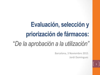 Evaluación, selección y
priorización de fármacos:
“De la aprobación a la utilización”
Barcelona,	3	Noviembre	2015	
Jordi	Domínguez	
1	
 
