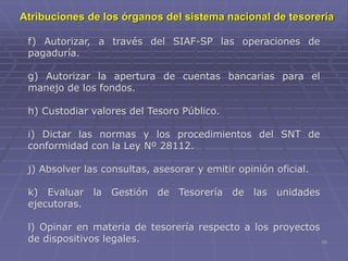 10
f) Autorizar, a través del SIAF-SP las operaciones de
pagaduría.
g) Autorizar la apertura de cuentas bancarias para el
manejo de los fondos.
h) Custodiar valores del Tesoro Público.
i) Dictar las normas y los procedimientos del SNT de
conformidad con la Ley Nº 28112.
j) Absolver las consultas, asesorar y emitir opinión oficial.
k) Evaluar la Gestión de Tesorería de las unidades
ejecutoras.
l) Opinar en materia de tesorería respecto a los proyectos
de dispositivos legales.
Atribuciones de los órganos del sistema nacional de tesorería
 