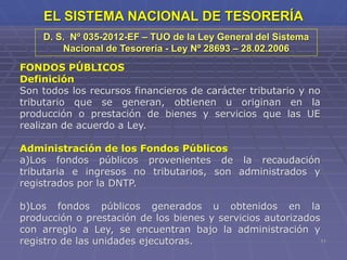 11
EL SISTEMA NACIONAL DE TESORERÍA
FONDOS PÚBLICOS
Definición
Son todos los recursos financieros de carácter tributario y no
tributario que se generan, obtienen u originan en la
producción o prestación de bienes y servicios que las UE
realizan de acuerdo a Ley.
Administración de los Fondos Públicos
a)Los fondos públicos provenientes de la recaudación
tributaria e ingresos no tributarios, son administrados y
registrados por la DNTP.
b)Los fondos públicos generados u obtenidos en la
producción o prestación de los bienes y servicios autorizados
con arreglo a Ley, se encuentran bajo la administración y
registro de las unidades ejecutoras.
D. S. Nº 035-2012-EF – TUO de la Ley General del Sistema
Nacional de Tesorería - Ley Nº 28693 – 28.02.2006
 