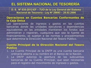 13
EL SISTEMA NACIONAL DE TESORERÍA
Operaciones en Cuentas Bancarias Conformantes de
la Caja Única
Las operaciones de ingresos y gastos en las cuentas
bancarias donde las unidades ejecutoras y dependencias
equivalentes en las entidades mantienen los fondos que
administran y registran, cualquiera que sea la fuente de
financiamiento, se sujetan a las normas y procedimientos
que determina la Dirección Nacional del Tesoro Público.
Cuenta Principal de la Dirección Nacional del Tesoro
Público
1. La Cuenta Principal de la DNTP es una cuenta bancaria
ordinaria abierta a su nombre en el Banco de la Nación.
2. La DNTP autoriza la apertura de las subcuentas
bancarias de su Cuenta Principal, que sean necesarias
para el registro del movimiento de ingresos y gastos.
D. S. Nº 035-2012-EF – TUO de la Ley General del Sistema
Nacional de Tesorería - Ley Nº 28693 – 28.02.2006
 
