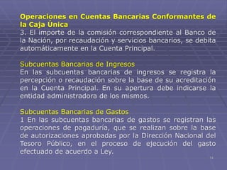 14
Operaciones en Cuentas Bancarias Conformantes de
la Caja Única
3. El importe de la comisión correspondiente al Banco de
la Nación, por recaudación y servicios bancarios, se debita
automáticamente en la Cuenta Principal.
Subcuentas Bancarias de Ingresos
En las subcuentas bancarias de ingresos se registra la
percepción o recaudación sobre la base de su acreditación
en la Cuenta Principal. En su apertura debe indicarse la
entidad administradora de los mismos.
Subcuentas Bancarias de Gastos
1 En las subcuentas bancarias de gastos se registran las
operaciones de pagaduría, que se realizan sobre la base
de autorizaciones aprobadas por la Dirección Nacional del
Tesoro Público, en el proceso de ejecución del gasto
efectuado de acuerdo a Ley.
 