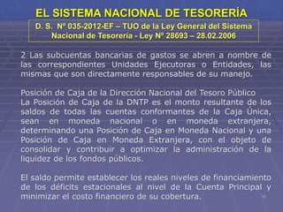 15
EL SISTEMA NACIONAL DE TESORERÍA
2 Las subcuentas bancarias de gastos se abren a nombre de
las correspondientes Unidades Ejecutoras o Entidades, las
mismas que son directamente responsables de su manejo.
Posición de Caja de la Dirección Nacional del Tesoro Público
La Posición de Caja de la DNTP es el monto resultante de los
saldos de todas las cuentas conformantes de la Caja Única,
sean en moneda nacional o en moneda extranjera,
determinando una Posición de Caja en Moneda Nacional y una
Posición de Caja en Moneda Extranjera, con el objeto de
consolidar y contribuir a optimizar la administración de la
liquidez de los fondos públicos.
El saldo permite establecer los reales niveles de financiamiento
de los déficits estacionales al nivel de la Cuenta Principal y
minimizar el costo financiero de su cobertura.
D. S. Nº 035-2012-EF – TUO de la Ley General del Sistema
Nacional de Tesorería - Ley Nº 28693 – 28.02.2006
 