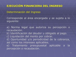 18
EJECUCIÓN FINANCIERA DEL INGRESO
Determinación del Ingreso
Corresponde al área encargada y se sujeta a lo
siguiente:
a) Norma legal que autoriza su percepción o
recaudación.
b) Identificación del deudor u obligado al pago.
c) Liquidación del monto por cobrar.
d) Oportunidad y/o periodicidad de la cobranza,
así como los intereses aplicables.
e) Tratamiento presupuestal aplicable a la
percepción o recaudación.
 