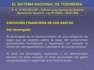 19
EL SISTEMA NACIONAL DE TESORERÍA
EJECUCIÓN FINANCIERA DE LOS GASTOS
Del devengado
El devengado es el reconocimiento de una obligación de
pago que se registra sobre la base del compromiso
previamente formalizado y registrado, sin exceder el
límite del correspondiente Calendario de Compromisos.
El total del devengado registrado a un determinado
período no debe exceder el total acumulado del gasto
comprometido y registrado a la misma fecha.
D. S. Nº 035-2012-EF – TUO de la Ley General del Sistema
Nacional de Tesorería - Ley Nº 28693 – 28.02.2006
 