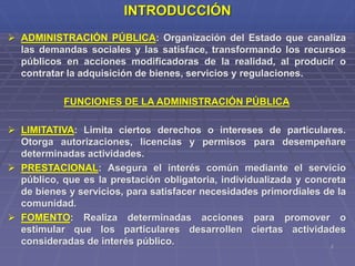 2
INTRODUCCIÓN
 ADMINISTRACIÓN PÚBLICA: Organización del Estado que canaliza
las demandas sociales y las satisface, transformando los recursos
públicos en acciones modificadoras de la realidad, al producir o
contratar la adquisición de bienes, servicios y regulaciones.
FUNCIONES DE LA ADMINISTRACIÓN PÚBLICA
 LIMITATIVA: Limita ciertos derechos o intereses de particulares.
Otorga autorizaciones, licencias y permisos para desempeñare
determinadas actividades.
 PRESTACIONAL: Asegura el interés común mediante el servicio
público, que es la prestación obligatoria, individualizada y concreta
de bienes y servicios, para satisfacer necesidades primordiales de la
comunidad.
 FOMENTO: Realiza determinadas acciones para promover o
estimular que los particulares desarrollen ciertas actividades
consideradas de interés público.
 