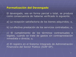 20
Formalización del Devengado
El devengado, sea en forma parcial o total, se produce
como consecuencia de haberse verificado lo siguiente:
a) La recepción satisfactoria de los bienes adquiridos; o,
b) La efectiva prestación de los servicios contratados; o,
c) El cumplimiento de los términos contractuales o
legales, cuando se trate de gastos sin contraprestación
inmediata o directa; y,
d) El registro en el Sistema Integrado de Administración
Financiera del Sector Público (SIAF-SP).
 