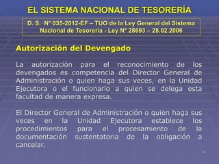 21
EL SISTEMA NACIONAL DE TESORERÍA
Autorización del Devengado
La autorización para el reconocimiento de los
devengados es competencia del Director General de
Administración o quien haga sus veces, en la Unidad
Ejecutora o el funcionario a quien se delega esta
facultad de manera expresa.
El Director General de Administración o quien haga sus
veces en la Unidad Ejecutora establece los
procedimientos para el procesamiento de la
documentación sustentatoria de la obligación a
cancelar.
D. S. Nº 035-2012-EF – TUO de la Ley General del Sistema
Nacional de Tesorería - Ley Nº 28693 – 28.02.2006
 