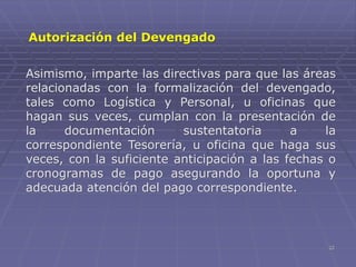 22
Asimismo, imparte las directivas para que las áreas
relacionadas con la formalización del devengado,
tales como Logística y Personal, u oficinas que
hagan sus veces, cumplan con la presentación de
la documentación sustentatoria a la
correspondiente Tesorería, u oficina que haga sus
veces, con la suficiente anticipación a las fechas o
cronogramas de pago asegurando la oportuna y
adecuada atención del pago correspondiente.
Autorización del Devengado
 
