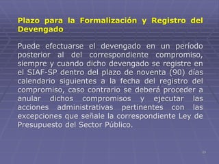 23
Plazo para la Formalización y Registro del
Devengado
Puede efectuarse el devengado en un período
posterior al del correspondiente compromiso,
siempre y cuando dicho devengado se registre en
el SIAF-SP dentro del plazo de noventa (90) días
calendario siguientes a la fecha del registro del
compromiso, caso contrario se deberá proceder a
anular dichos compromisos y ejecutar las
acciones administrativas pertinentes con las
excepciones que señale la correspondiente Ley de
Presupuesto del Sector Público.
 