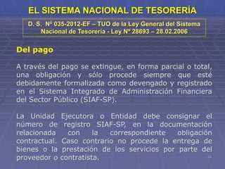 24
EL SISTEMA NACIONAL DE TESORERÍA
Del pago
A través del pago se extingue, en forma parcial o total,
una obligación y sólo procede siempre que esté
debidamente formalizada como devengado y registrado
en el Sistema Integrado de Administración Financiera
del Sector Público (SIAF-SP).
La Unidad Ejecutora o Entidad debe consignar el
número de registro SIAF-SP, en la documentación
relacionada con la correspondiente obligación
contractual. Caso contrario no procede la entrega de
bienes o la prestación de los servicios por parte del
proveedor o contratista.
D. S. Nº 035-2012-EF – TUO de la Ley General del Sistema
Nacional de Tesorería - Ley Nº 28693 – 28.02.2006
 