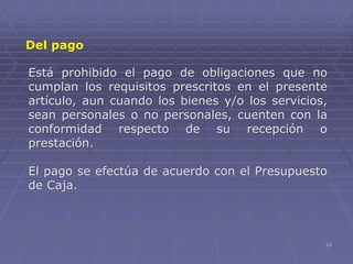 25
Está prohibido el pago de obligaciones que no
cumplan los requisitos prescritos en el presente
artículo, aun cuando los bienes y/o los servicios,
sean personales o no personales, cuenten con la
conformidad respecto de su recepción o
prestación.
El pago se efectúa de acuerdo con el Presupuesto
de Caja.
Del pago
 