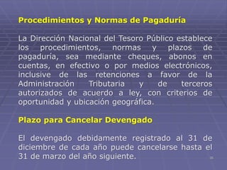 26
Procedimientos y Normas de Pagaduría
La Dirección Nacional del Tesoro Público establece
los procedimientos, normas y plazos de
pagaduría, sea mediante cheques, abonos en
cuentas, en efectivo o por medios electrónicos,
inclusive de las retenciones a favor de la
Administración Tributaria y de terceros
autorizados de acuerdo a ley, con criterios de
oportunidad y ubicación geográfica.
Plazo para Cancelar Devengado
El devengado debidamente registrado al 31 de
diciembre de cada año puede cancelarse hasta el
31 de marzo del año siguiente.
 