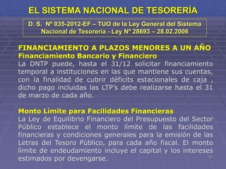 27
EL SISTEMA NACIONAL DE TESORERÍA
FINANCIAMIENTO A PLAZOS MENORES A UN AÑO
Financiamiento Bancario y Financiero
La DNTP puede, hasta el 31/12 solicitar financiamiento
temporal a instituciones en las que mantiene sus cuentas,
con la finalidad de cubrir déficits estacionales de caja ,
dicho pago incluidas las LTP’s debe realizarse hasta el 31
de marzo de cada año.
Monto Límite para Facilidades Financieras
La Ley de Equilibrio Financiero del Presupuesto del Sector
Público establece el monto límite de las facilidades
financieras y condiciones generales para la emisión de las
Letras del Tesoro Público, para cada año fiscal. El monto
límite de endeudamiento incluye el capital y los intereses
estimados por devengarse.
D. S. Nº 035-2012-EF – TUO de la Ley General del Sistema
Nacional de Tesorería - Ley Nº 28693 – 28.02.2006
 