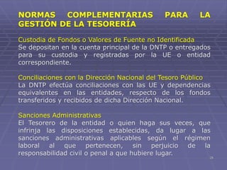 28
NORMAS COMPLEMENTARIAS PARA LA
GESTIÓN DE LA TESORERÍA
Custodia de Fondos o Valores de Fuente no Identificada
Se depositan en la cuenta principal de la DNTP o entregados
para su custodia y registradas por la UE o entidad
correspondiente.
Conciliaciones con la Dirección Nacional del Tesoro Público
La DNTP efectúa conciliaciones con las UE y dependencias
equivalentes en las entidades, respecto de los fondos
transferidos y recibidos de dicha Dirección Nacional.
Sanciones Administrativas
El Tesorero de la entidad o quien haga sus veces, que
infrinja las disposiciones establecidas, da lugar a las
sanciones administrativas aplicables según el régimen
laboral al que pertenecen, sin perjuicio de la
responsabilidad civil o penal a que hubiere lugar.
 